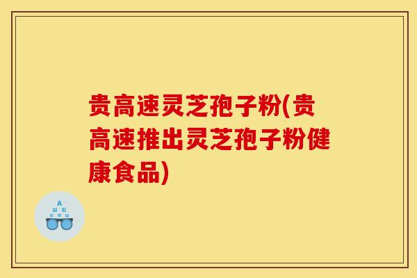 贵高速灵芝孢子粉(贵高速推出灵芝孢子粉健康食品)