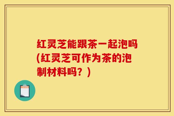 红灵芝能跟茶一起泡吗(红灵芝可作为茶的泡制材料吗？)