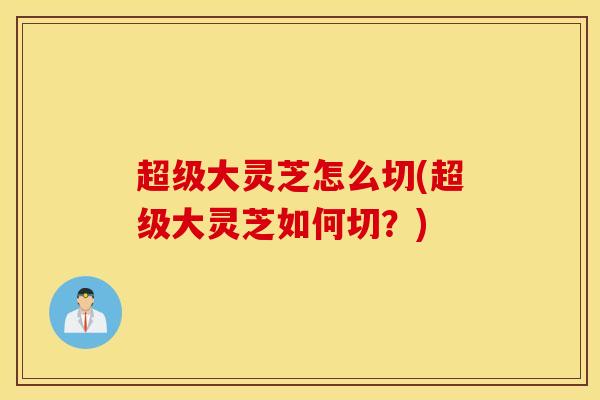 超级大灵芝怎么切(超级大灵芝如何切？)