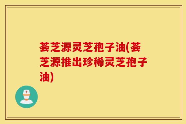 荟芝源灵芝孢子油(荟芝源推出珍稀灵芝孢子油)