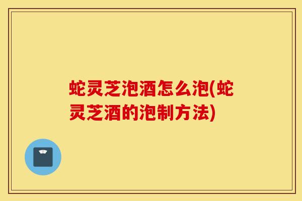 蛇灵芝泡酒怎么泡(蛇灵芝酒的泡制方法)