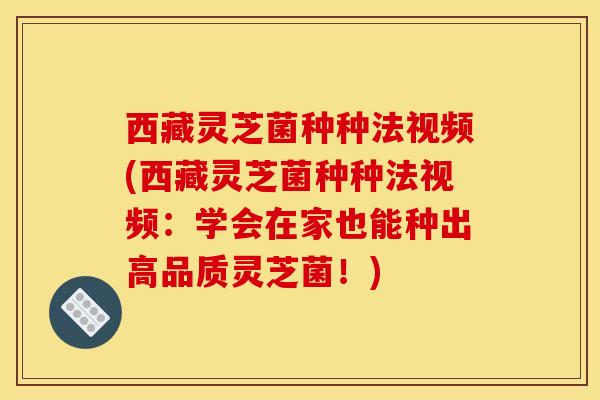 西藏灵芝菌种种法视频(西藏灵芝菌种种法视频：学会在家也能种出高品质灵芝菌！)