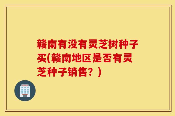 赣南有没有灵芝树种子买(赣南地区是否有灵芝种子销售？)