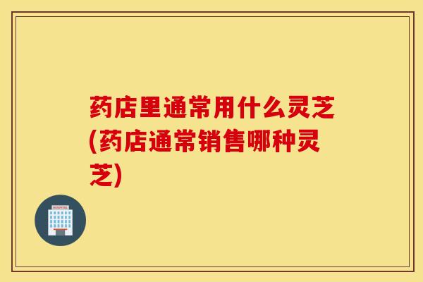 药店里通常用什么灵芝(药店通常销售哪种灵芝)