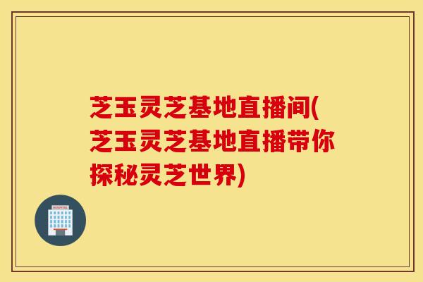 芝玉灵芝基地直播间(芝玉灵芝基地直播带你探秘灵芝世界)