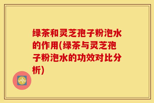 绿茶和灵芝孢子粉泡水的作用(绿茶与灵芝孢子粉泡水的功效对比分析)