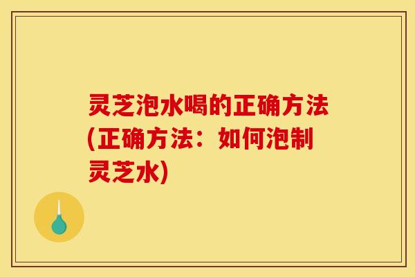 灵芝泡水喝的正确方法(正确方法：如何泡制灵芝水)