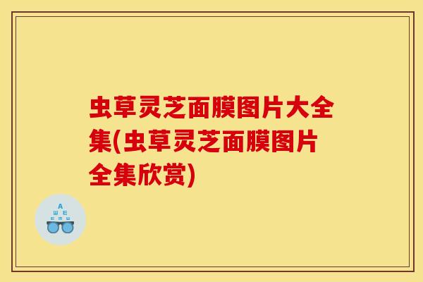 虫草灵芝面膜图片大全集(虫草灵芝面膜图片全集欣赏)