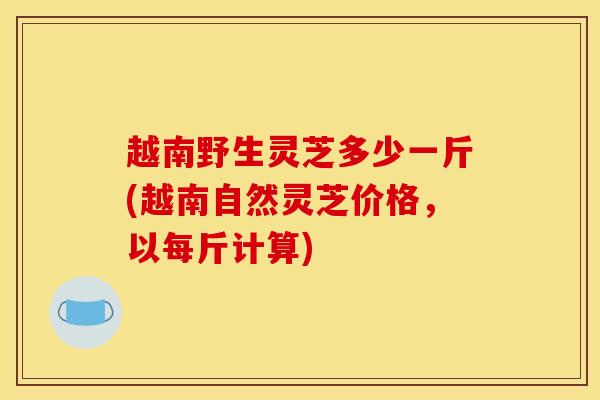 越南野生灵芝多少一斤(越南自然灵芝价格，以每斤计算)