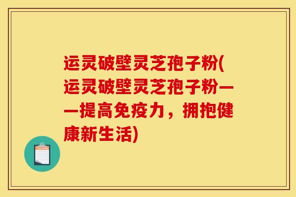 运灵破壁灵芝孢子粉(运灵破壁灵芝孢子粉——提高免疫力，拥抱健康新生活)
