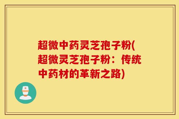 超微中药灵芝孢子粉(超微灵芝孢子粉：传统中药材的革新之路)