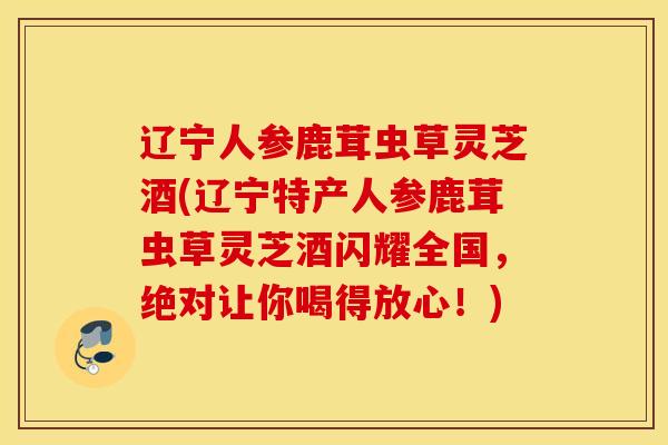 辽宁人参鹿茸虫草灵芝酒(辽宁特产人参鹿茸虫草灵芝酒闪耀全国，绝对让你喝得放心！)