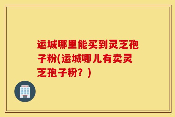 运城哪里能买到灵芝孢子粉(运城哪儿有卖灵芝孢子粉？)