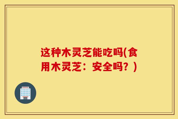 这种木灵芝能吃吗(食用木灵芝：安全吗？)