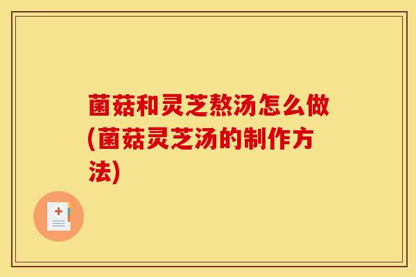 菌菇和灵芝熬汤怎么做(菌菇灵芝汤的制作方法)
