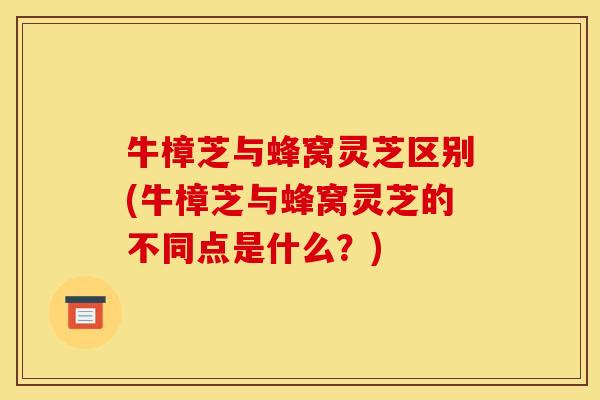 牛樟芝与蜂窝灵芝区别(牛樟芝与蜂窝灵芝的不同点是什么？)