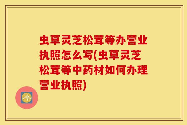 虫草灵芝松茸等办营业执照怎么写(虫草灵芝松茸等中药材如何办理营业执照)