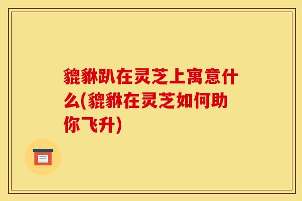 貔貅趴在灵芝上寓意什么(貔貅在灵芝如何助你飞升)