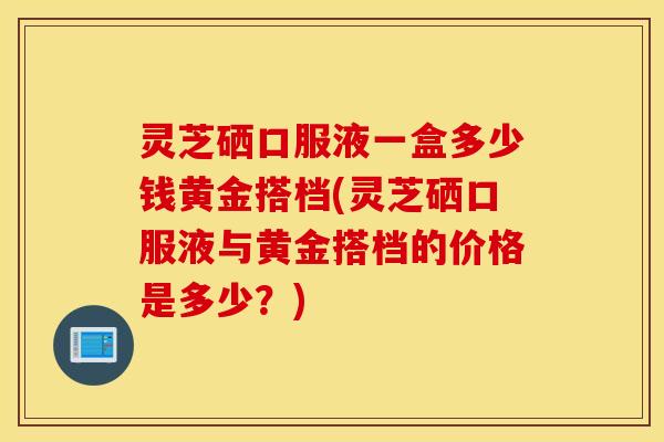 灵芝硒口服液一盒多少钱黄金搭档(灵芝硒口服液与黄金搭档的价格是多少？)