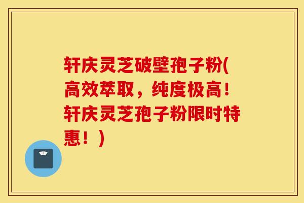 轩庆灵芝破壁孢子粉(高效萃取，纯度极高！轩庆灵芝孢子粉限时特惠！)