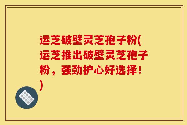 运芝破壁灵芝孢子粉(运芝推出破壁灵芝孢子粉，强劲护心好选择！)