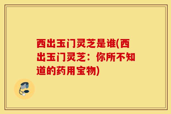 西出玉门灵芝是谁(西出玉门灵芝：你所不知道的药用宝物)