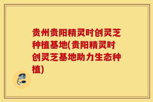 贵州贵阳精灵时创灵芝种植基地(贵阳精灵时创灵芝基地助力生态种植)