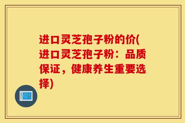 进口灵芝孢子粉的价(进口灵芝孢子粉：品质保证，健康养生重要选择)