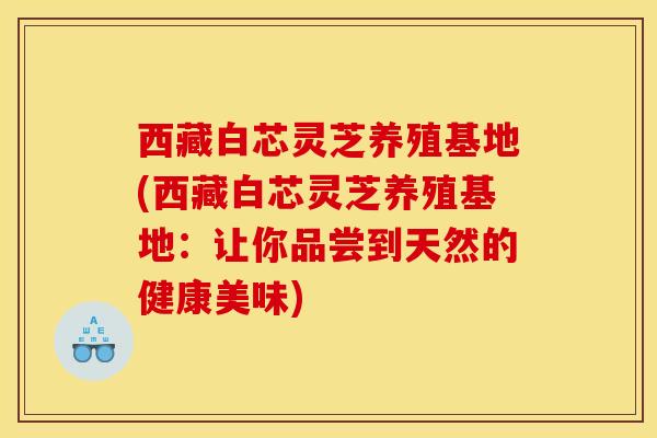 西藏白芯灵芝养殖基地(西藏白芯灵芝养殖基地：让你品尝到天然的健康美味)
