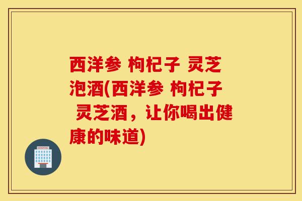 西洋参 枸杞子 灵芝泡酒(西洋参 枸杞子 灵芝酒，让你喝出健康的味道)