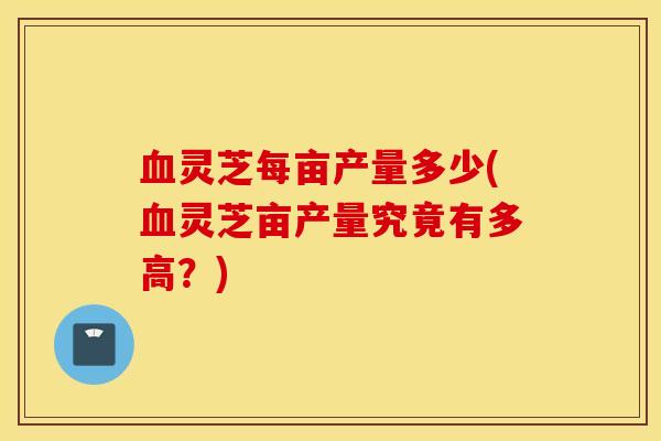 血灵芝每亩产量多少(血灵芝亩产量究竟有多高？)