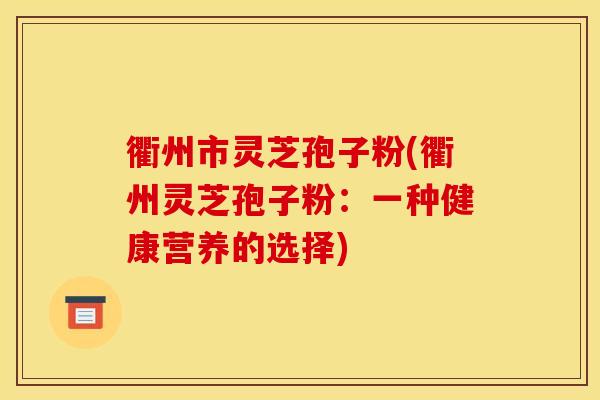 衢州市灵芝孢子粉(衢州灵芝孢子粉：一种健康营养的选择)
