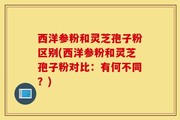西洋参粉和灵芝孢子粉区别(西洋参粉和灵芝孢子粉对比：有何不同？)