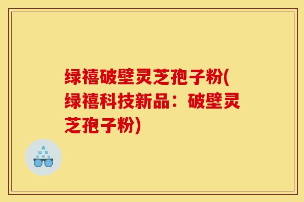 绿禧破壁灵芝孢子粉(绿禧科技新品：破壁灵芝孢子粉)