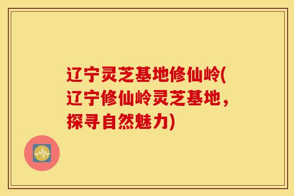 辽宁灵芝基地修仙岭(辽宁修仙岭灵芝基地，探寻自然魅力)