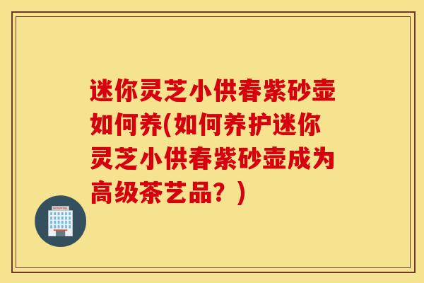 迷你灵芝小供春紫砂壶如何养(如何养护迷你灵芝小供春紫砂壶成为高级茶艺品？)