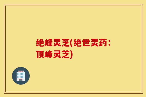 绝峰灵芝(绝世灵药：顶峰灵芝)