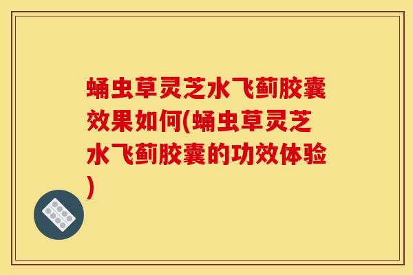 蛹虫草灵芝水飞蓟胶囊效果如何(蛹虫草灵芝水飞蓟胶囊的功效体验)