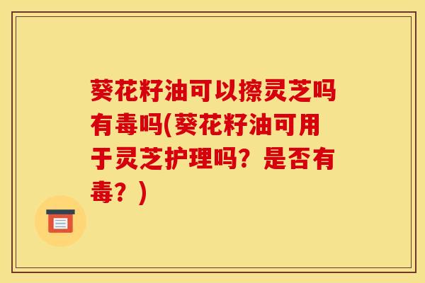 葵花籽油可以擦灵芝吗有毒吗(葵花籽油可用于灵芝护理吗？是否有毒？)