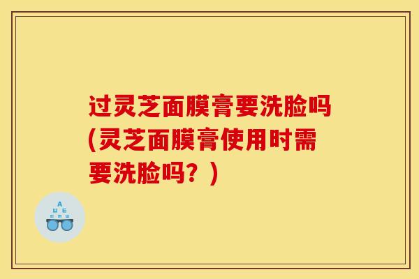 过灵芝面膜膏要洗脸吗(灵芝面膜膏使用时需要洗脸吗？)