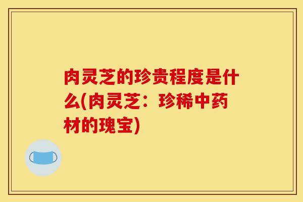 肉灵芝的珍贵程度是什么(肉灵芝：珍稀中药材的瑰宝)