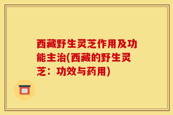 西藏野生灵芝作用及功能主治(西藏的野生灵芝：功效与药用)