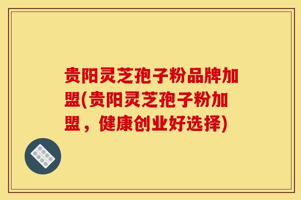 贵阳灵芝孢子粉品牌加盟(贵阳灵芝孢子粉加盟，健康创业好选择)