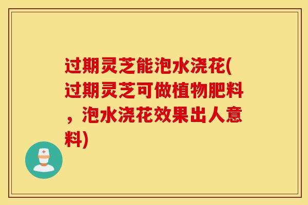 过期灵芝能泡水浇花(过期灵芝可做植物肥料，泡水浇花效果出人意料)