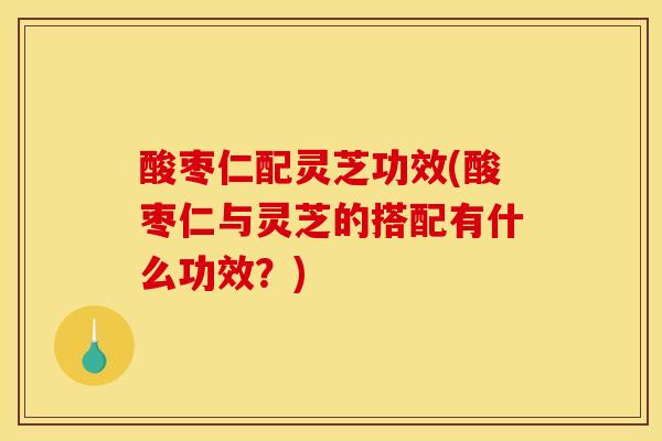 酸枣仁配灵芝功效(酸枣仁与灵芝的搭配有什么功效？)