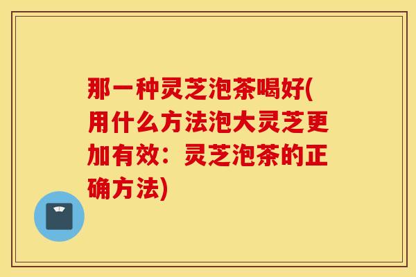 那一种灵芝泡茶喝好(用什么方法泡大灵芝更加有效：灵芝泡茶的正确方法)