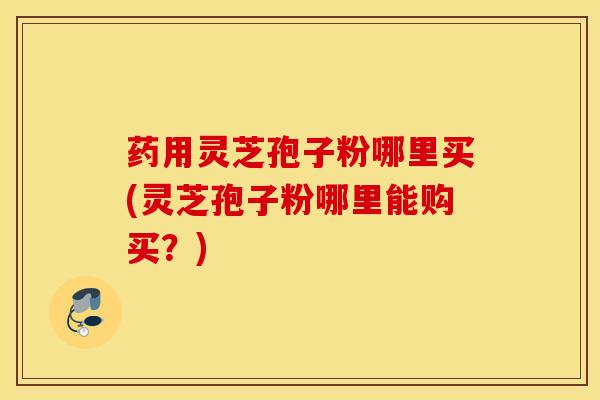 药用灵芝孢子粉哪里买(灵芝孢子粉哪里能购买？)