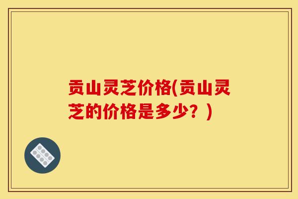 贡山灵芝价格(贡山灵芝的价格是多少？)