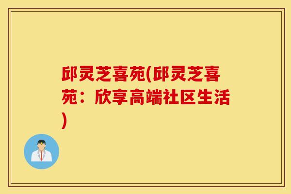 邱灵芝喜苑(邱灵芝喜苑：欣享高端社区生活)