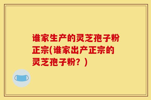 谁家生产的灵芝孢子粉正宗(谁家出产正宗的灵芝孢子粉？)